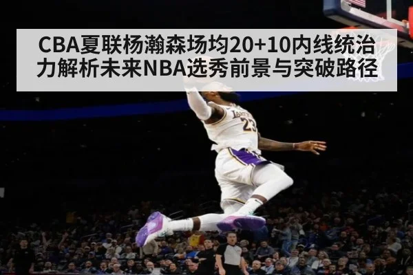 CBA夏联杨瀚森场均20+10内线统治力解析未来NBA选秀前景与突破路径