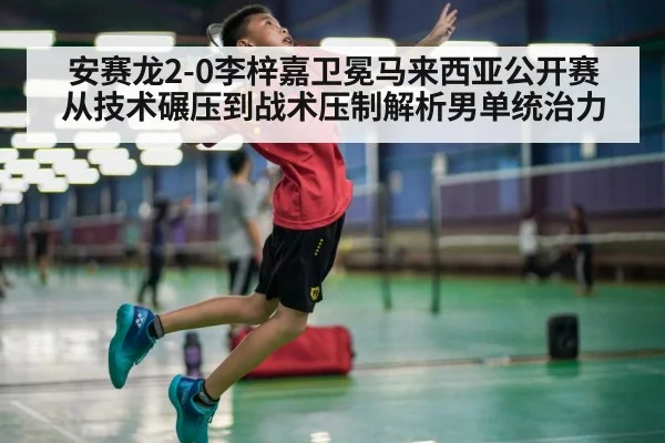 安赛龙2-0李梓嘉卫冕马来西亚公开赛 从技术碾压到战术压制解析男单统治力