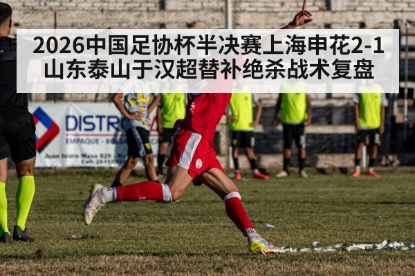 2026中国足协杯半决赛上海申花2-1山东泰山于汉超替补绝杀战术复盘