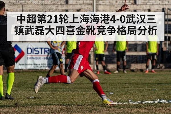 中超第21轮上海海港4-0武汉三镇武磊大四喜金靴竞争格局分析