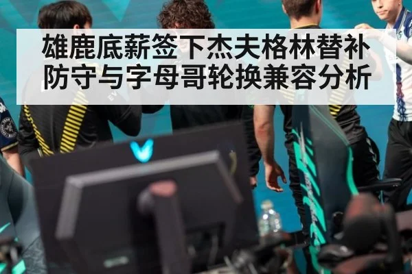 雄鹿底薪签下杰夫格林替补防守与字母哥轮换兼容分析
