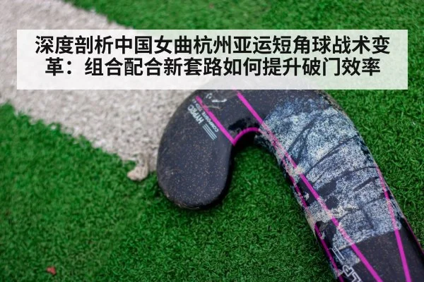 深度剖析中国女曲杭州亚运短角球战术变革:组合配合新套路如何提升破门效率