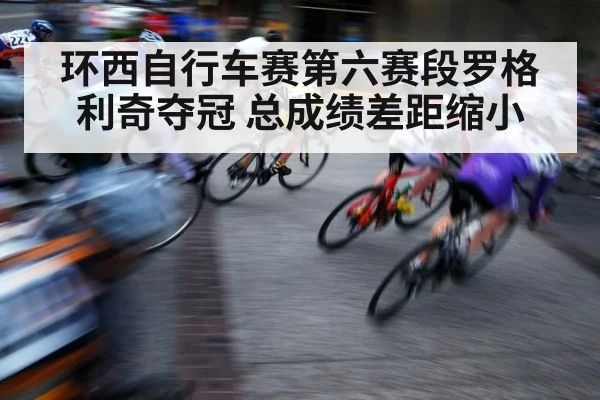 环西自行车赛第六赛段罗格利奇夺冠 总成绩差距缩小